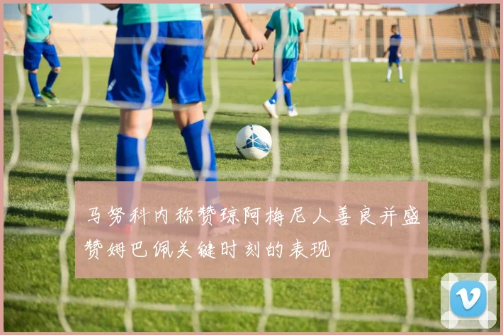 马努科内称赞琼阿梅尼人善良并盛赞姆巴佩关键时刻的表现
