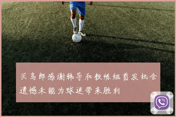 买乌郎感谢韩导和教练组首发机会遗憾未能为球迷带来胜利