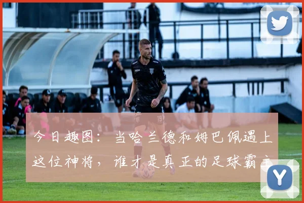 今日趣图：当哈兰德和姆巴佩遇上这位神将，谁才是真正的足球霸主