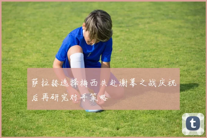 萨拉赫选择梅西共赴谢幕之战庆祝后再研究对手策略