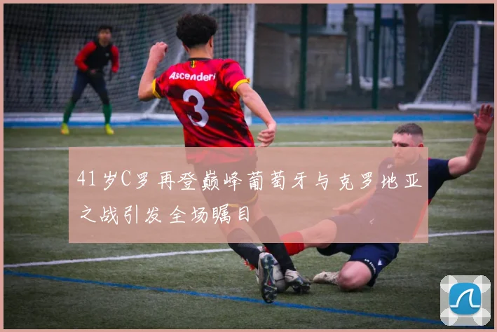 41岁C罗再登巅峰葡萄牙与克罗地亚之战引发全场瞩目